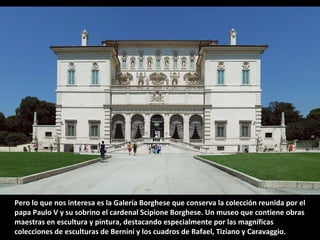 Pero lo que nos interesa es la Galería Borghese que conserva la colección reunida por el
papa Paulo V y su sobrino el cardenal Scipione Borghese. Un museo que contiene obras
maestras en escultura y pintura, destacando especialmente por las magníficas
colecciones de esculturas de Bernini y los cuadros de Rafael, Tiziano y Caravaggio.

 