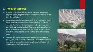 3. Aeration Gallery:
 It will be provided in very few dams where changes of
negative pressure generation is there due to spilling water
over the spillway.
 Sometime the spilling water may flow in such a way that it
losses contact with spillway surface and due to which
separated water start exerting suction (negative) pressure
over spillway surface. Bubble formation will take place in
water. These bubbles will strike the surface due to which
cavitation will start and hence surface erosion will take
place.
 To avoid this negative pressure generation we provide a
gallery in which aeration ducts will be provided which will
supply air to the spilling water and hence cavitation will
be avoided on spillway surface.
 