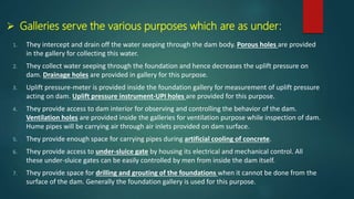  Galleries serve the various purposes which are as under:
1. They intercept and drain off the water seeping through the dam body. Porous holes are provided
in the gallery for collecting this water.
2. They collect water seeping through the foundation and hence decreases the uplift pressure on
dam. Drainage holes are provided in gallery for this purpose.
3. Uplift pressure-meter is provided inside the foundation gallery for measurement of uplift pressure
acting on dam. Uplift pressure instrument-UPI holes are provided for this purpose.
4. They provide access to dam interior for observing and controlling the behavior of the dam.
Ventilation holes are provided inside the galleries for ventilation purpose while inspection of dam.
Hume pipes will be carrying air through air inlets provided on dam surface.
5. They provide enough space for carrying pipes during artificial cooling of concrete.
6. They provide access to under-sluice gate by housing its electrical and mechanical control. All
these under-sluice gates can be easily controlled by men from inside the dam itself.
7. They provide space for drilling and grouting of the foundations when it cannot be done from the
surface of the dam. Generally the foundation gallery is used for this purpose.
 