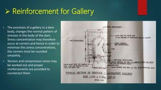  Reinforcement for Gallery
 The provision of a gallery in a dam
body, changes the normal pattern of
stresses in the body of the dam.
Stress concentration may therefore
occur at corners and hence in order to
minimize this stress concentrations,
the corners must be rounded
smoothly.
 Tension and compression zones may
be worked out and proper
reinforcements are provided to
counteract them.
 