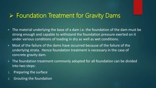  Foundation Treatment for Gravity Dams
 The material underlying the base of a dam i.e. the foundation of the dam must be
strong enough and capable to withstand the foundation pressure exerted on it
under various conditions of loading in dry as well as wet conditions.
 Most of the failure of the dams have occurred because of the failure of the
underlying strata. Hence foundation treatment is necessary in the case of
concrete gravity dam.
 The foundation treatment commonly adopted for all foundation can be divided
into two steps:
1. Preparing the surface
2. Grouting the foundation
 
