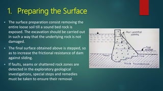 1. Preparing the Surface
 The surface preparation consist removing the
entire loose soil till a sound bed rock is
exposed. The excavation should be carried out
in such a way that the underlying rock is not
damaged.
 The final surface obtained above is stepped, so
as to increase the frictional resistance of dam
against sliding.
 If faults, seams or shattered rock zones are
detected in the exploratory geological
investigations, special steps and remedies
must be taken to ensure their removal.
 