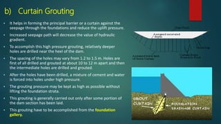 b) Curtain Grouting
 It helps in forming the principal barrier or a curtain against the
seepage through the foundations and reduce the uplift pressure.
 Increased seepage path will decrease the value of hydraulic
gradient.
 To accomplish this high pressure grouting, relatively deeper
holes are drilled near the heel of the dam.
 The spacing of the holes may vary from 1.2 to 1.5 m. Holes are
first of all drilled and grouted at about 10 to 12 m apart and then
the intermediate holes are drilled and grouted.
 After the holes have been drilled, a mixture of cement and water
is forced into holes under high pressure.
 The grouting pressure may be kept as high as possible without
lifting the foundation strata.
 This grouting is generally carried out only after some portion of
the dam section has been laid.
 This grouting have to be accomplished from the foundation
gallery.
 