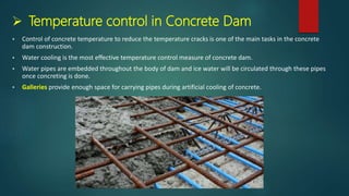  Temperature control in Concrete Dam
 Control of concrete temperature to reduce the temperature cracks is one of the main tasks in the concrete
dam construction.
 Water cooling is the most effective temperature control measure of concrete dam.
 Water pipes are embedded throughout the body of dam and ice water will be circulated through these pipes
once concreting is done.
 Galleries provide enough space for carrying pipes during artificial cooling of concrete.
 