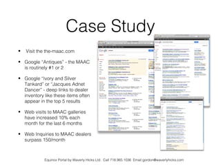 Case Study
•   Visit the the-maac.com

• Google “Antiques” - the MAAC
  is routinely #1 or 2

• Google “Ivory and Silver
  Tankard” or “Jacques Adnet
  Dancer” - deep links to dealer
  inventory like these items often
  appear in the top 5 results

• Web visits to MAAC galleries
  have increased 10% each
  month for the last 6 months

• Web Inquiries to MAAC dealers
  surpass 150/month



            Equinox Portal by Waverly Hicks Ltd. Call 718.965.1036 Email gordon@waverlyhicks.com
 