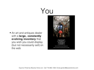 You

• An art and antiques dealer
  with a large, constantly
  evolving inventory that
  you wish you could display
  (but not necessarily sell) on
  the web




        Equinox Portal by Waverly Hicks Ltd. Call 718.965.1036 Email gordon@waverlyhicks.com
 