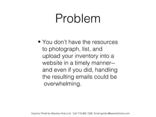 Problem
     • You don’t have the resources
       to photograph, list, and
       upload your inventory into a
       website in a timely manner--
       and even if you did, handling
       the resulting emails could be
        overwhelming.



Equinox Portal by Waverly Hicks Ltd. Call 718.965.1036 Email gordon@waverlyhicks.com
 