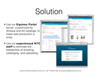 Solution
• Use our Equinox Portal
  server, customized for
  Antique and Art catalogs, to
  make web production a
  snap.

• Use our experienced NYC
  staff to eliminate the
  headaches of shooting,
  cataloging, and uploading.




             Equinox Portal by Waverly Hicks Ltd. Call 718.965.1036 Email gordon@waverlyhicks.com
 
