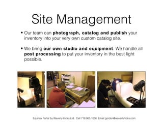 Site Management
• Our team can photograph, catalog and publish your
  inventory into your very own custom catalog site.

• We bring our own studio and equipment. We handle all
  post processing to put your inventory in the best light
  possible.




     Equinox Portal by Waverly Hicks Ltd. Call 718.965.1036 Email gordon@waverlyhicks.com
 