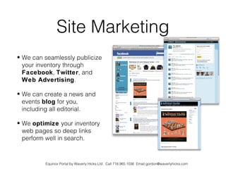 Site Marketing
• We can seamlessly publicize
  your inventory through
  Facebook, Twitter, and
  Web Advertising.

• We can create a news and
  events blog for you,
  including all editorial.

• We optimize your inventory
  web pages so deep links
  perform well in search.



         Equinox Portal by Waverly Hicks Ltd. Call 718.965.1036 Email gordon@waverlyhicks.com
 