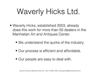 Waverly Hicks Ltd.
• Waverly Hicks, established 2003, already
  does this work for more than 50 dealers in the
  Manhattan Art and Antiques Center.

   • We understand the quirks of the industry.

   • Our process is efficient and affordable.

   • Our people are easy to deal with.


      Equinox Portal by Waverly Hicks Ltd. Call 718.965.1036 Email gordon@waverlyhicks.com
 