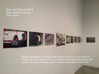 Burn the Diaries, 2014 
Mixed Media Photography 
Moyra Davey 
Between photography, writing, and film, Moyra Daveys art interprets and 
critiques her own experience as an artist through literary, philosophical, and 
cultural references, drawing as well on objects, memories, and even dust. 
 
