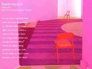 Easternsports 
Video still 
Alex Da Corte and Jayson Musson 
As you enter a glowing neon 
pink room you are greeted 
by the silent hum of neon 
lights and a room within a 
room. In that room there 
are orange metal chairs and 
oranges strewed about. 
There are videos being 
projectes on all four walls. 
As you begin to watch it you 
become a part of the work. 
