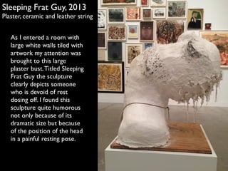 Sleeping Frat Guy, 2013 
Plaster, ceramic and leather string 
As I entered a room with 
large white walls tiled with 
artwork my attention was 
brought to this large 
plaster bust. Titled Sleeping 
Frat Guy the sculpture 
clearly depicts someone 
who is devoid of rest 
dosing off. I found this 
sculpture quite humorous 
not only because of its 
dramatic size but because 
of the position of the head 
in a painful resting pose. 
 