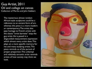 Guy Artist, 2011 
Oil and collage on canvas 
Collection of Martha and John Gabbert 
The mysterious almost random 
African-style sculptures could be a 
reference to an ancient form of art, 
whereas this piece is a more modern 
or contemporary. The artist also 
pays homage to French artists with 
the classic artist barrette atop the 
guy artist. He is posed in a 
disgruntled measurement expression 
which almost every artist does. This 
plays on a more specific memory for 
me and many studying artists. This 
piece reminds us of the pursuit of 
proper proportion. This unkempt 
and relatively sarcastic artist reminds 
artists of how society may think we 
look. 
 