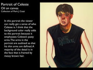 Portrait of Celeste 
Oil on canvas 
Collection of Mark J. Cozzi 
In this portrait the viewer 
can really get a sense of who 
Celeste is. I think that the 
background color really adds 
to the portrait because it 
emphasizes Celestes pasty 
arms. The arms in the 
portrait are outlined so that 
his thin arms are defined. A 
majority of the detail is in 
the face that is framed by 
messy brown hair. 
 