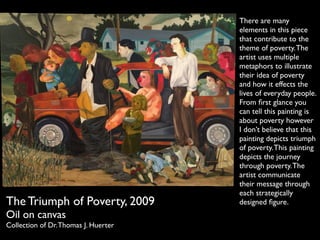 The Triumph of Poverty, 2009 
Oil on canvas 
Collection of Dr. Thomas J. Huerter 
There are many 
elements in this piece 
that contribute to the 
theme of poverty. The 
artist uses multiple 
metaphors to illustrate 
their idea of poverty 
and how it effects the 
lives of everyday people. 
From first glance you 
can tell this painting is 
about poverty however 
I dont believe that this 
painting depicts triumph 
of poverty. This painting 
depicts the journey 
through poverty. The 
artist communicate 
their message through 
each strategically 
designed figure. 
 
