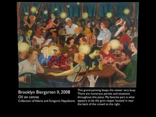 Brooklyn Biergarten II, 2008 
Oil on canvas 
Collection of Valeria and Gregorio Napoleone 
This grand painting keeps the viewer very busy. 
There are numerous parties and situations 
throughout this piece. My favorite part is what 
appears to be the grim reaper located in near 
the back of the crowd to the right. 
 
