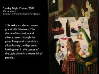 Sunday Night Dinner, 2009 
Oil on canvas 
Collection of Ariene Shechet and Mark Epstien 
This awkward dinner seems 
practically disastrous. The 
theme of infatuation and 
misery oozes through the 
paint. Everyones attention is 
taken leaving the depressed 
looking man in the center of 
the table alone in a room full of 
people. 
 