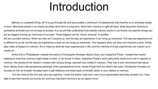Introduction
Memory is a powerful thing. All of us go through life and accumulate a continuum of experiences that imprints us in someway shape
or form. Memories stored in our brains as either short term or long term. Short term memory is right off hand, while long term memory is
somewhat archived and not as easy to access. It is not yet fully understood how exactly memory works in our brains, but specific things can
act as triggers to bring up memories of our past. These triggers can be, visual, physical, or audible.
Art can provoke memory. When we view art it impacts us, and the way we experience it can bring up memories. The way we experience art
is different to us all, but the way we experience a work art can bring up memories. This happens when we view and interpret a work. Artists
also make art based on memory. Art is made by what we have experienced in life, and the memory of these experiences can inspire us to
create art.
At the ICA in Philadelphia I viewed the works of Christopher Knowles, Becky Suss, and Josephine Pryde. I viewed their works
keeping in mind how memory might relate to them, or be shown in them. Josephine Pryde’s work particularly stood out to me in regards to
memory. Her photos of her hands in contact with various things, seemed very rooted in memory. They had a very reminiscent feel about
them. Becky Suss’s flat perspective paintings of her grandparents home, shows things from the artist's own past. Christopher Knowles art
focuses on him as himself. Knowles work is self reflective and looks back at himself, which is very relative to memory.
The trip I took to the ICA was very eye opening. I loved the works I saw and I very much appreciated what they showed me. I was
able to see that memory surrounds art, and how important memory is as an aspect of art.
 