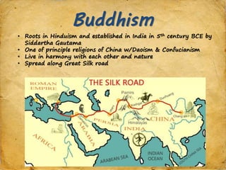 Buddhism
• Roots in Hinduism and established in India in 5th century BCE by
Siddartha Gautama
• One of principle religions of China w/Daoism & Confucianism
• Live in harmony with each other and nature
• Spread along Great Silk road
 