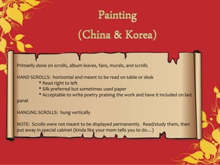 Primarily done on scrolls, album leaves, fans, murals, and scrolls
HAND SCROLLS: horizontal and meant to be read on table or desk
* Read right to left
* Silk preferred but sometimes used paper
* Acceptable to write poetry praising the work and have it included on last
panel
HANGING SCROLLS: hung vertically
NOTE: Scrolls were not meant to be displayed permanently. Read/study them, then
put away in special cabinet (kinda like your mom tells you to do…)
 
