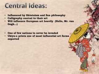 • Influenced by Shintoism and Zen philosophy
• Calligraphy central to their art
• Will influence European art heavily (Hello, Mr. van
Gogh…)
• One of few nations to never be invaded
• Ukiyo-e prints one of most influential art forms
exported
 