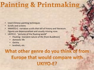 • Used Chinese painting techniques
• Scrolls and screens
• YAMATO-E: narrative scrolls that tell of history and literature.
Figures are depersonalized and usually missing nose.
• UKIYO-E: “pictures of the floating world”
• Floating: transient nature of life (from Buddhism)
• domestic life
• Geisha
• brothels, etc.
 