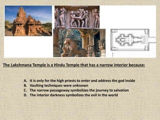 The Lakshmana Temple is a Hindu Temple that has a narrow interior because:
A. It is only for the high priests to enter and address the god inside
B. Vaulting techniques were unknown
C. The narrow passageway symbolizes the journey to salvation
D. The interior darkness symbolizes the evil in the world
 