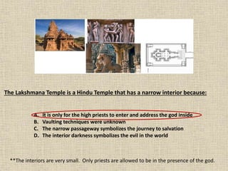 The Lakshmana Temple is a Hindu Temple that has a narrow interior because:
A. It is only for the high priests to enter and address the god inside
B. Vaulting techniques were unknown
C. The narrow passageway symbolizes the journey to salvation
D. The interior darkness symbolizes the evil in the world
**The interiors are very small. Only priests are allowed to be in the presence of the god.
 