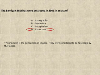 The Bamiyan Buddhas were destroyed in 2001 in an act of
A. Iconography
B. Impluvium
C. Isocephalism
D. Iconoclasm
**Iconoclasm is the destruction of images . They were considered to be false idols by
the Taliban
 