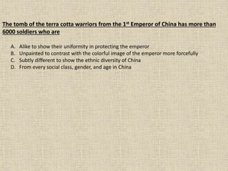 The tomb of the terra cotta warriors from the 1st Emperor of China has more than
6000 soldiers who are
A. Alike to show their uniformity in protecting the emperor
B. Unpainted to contrast with the colorful image of the emperor more forcefully
C. Subtly different to show the ethnic diversity of China
D. From every social class, gender, and age in China
 