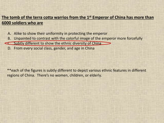 The tomb of the terra cotta warrios from the 1st Emperor of China has more than
6000 soldiers who are
A. Alike to show their uniformity in protecting the emperor
B. Unpainted to contrast with the colorful image of the emperor more forcefully
C. Subtly different to show the ethnic diversity of China
D. From every social class, gender, and age in China
**each of the figures is subtly different to depict various ethnic features in different
regions of China. There’s no women, children, or elderly.
 