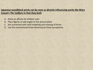 Japanese woodblock prints can be seen as directly influencing works like Mary
Cassat’s The Coiffure in that they both
A. Share an affinity for brilliant color
B. Place figures at odd angles to the picture plane
C. Are concerned with solid modeling and massing of forms
D. Use the conventional three-dimensional linear perspective
 