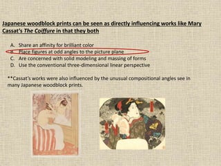 Japanese woodblock prints can be seen as directly influencing works like Mary
Cassat’s The Coiffure in that they both
A. Share an affinity for brilliant color
B. Place figures at odd angles to the picture plane
C. Are concerned with solid modeling and massing of forms
D. Use the conventional three-dimensional linear perspective
**Cassat’s works were also influenced by the unusual compositional angles see in
many Japanese woodblock prints.
 