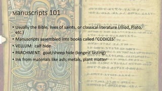 Manuscripts 101
• Usually the Bible, lives of saints, or classical literature (Illiad, Plato,
etc.)
• Manuscripts assembled into books called “CODICES”
• VELLUM: calf hide
• PARCHMENT: goat/sheep hide (longest lasting)
• Ink from materials like ash, metals, plant matter
 