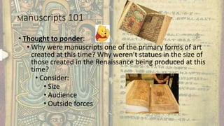 Manuscripts 101
• Thought to ponder:
• Why were manuscripts one of the primary forms of art
created at this time? Why weren’t statues in the size of
those created in the Renaissance being produced at this
time?
• Consider:
• Size
• Audience
• Outside forces
 