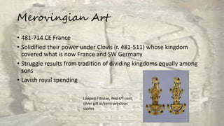 Merovingian Art
• 481-714 CE France
• Solidified their power under Clovis (r. 481-511) whose kingdom
covered what is now France and SW Germany
• Struggle results from tradition of dividing kingdoms equally among
sons
• Lavish royal spending
Looped Fibulae, mid-6th cent,
silver gilt w/semi-precious
stones
 