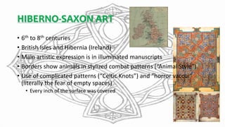 HIBERNO-SAXON ART
• 6th to 8th centuries
• British Isles and Hibernia (Ireland)
• Main artistic expression is in illuminated manuscripts
• Borders show animals in stylized combat patterns (“Animal Style”)
• Use of complicated patterns (“Celtic Knots”) and “horror vaccui”
(literally the fear of empty spaces)
• Every inch of the surface was covered
 