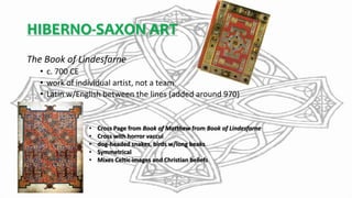 HIBERNO-SAXON ART
The Book of Lindesfarne
• c. 700 CE
• work of individual artist, not a team
• Latin w/English between the lines (added around 970)
• Cross Page from Book of Matthew from Book of Lindesfarne
• Cross with horror vaccui
• dog-headed snakes, birds w/long beaks
• Symmetrical
• Mixes Celtic images and Christian beliefs
 