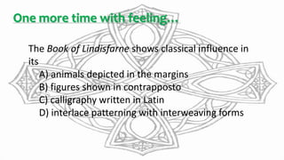 One more time with feeling…
The Book of Lindisfarne shows classical influence in
its
A) animals depicted in the margins
B) figures shown in contrapposto
C) calligraphy written in Latin
D) interlace patterning with interweaving forms
 