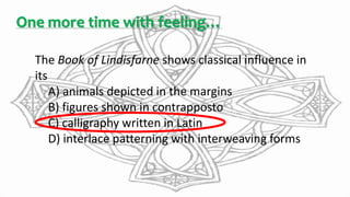One more time with feeling…
The Book of Lindisfarne shows classical influence in
its
A) animals depicted in the margins
B) figures shown in contrapposto
C) calligraphy written in Latin
D) interlace patterning with interweaving forms
 