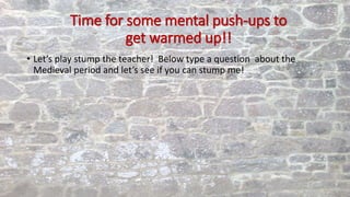 Time for some mental push-ups to
get warmed up!!
• Let’s play stump the teacher! Below type a question about the
Medieval period and let’s see if you can stump me!
 