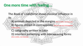 One more time with feeling…
The Book of Lindisfarne shows classical influence in
its
A) animals depicted in the margins (this is Celtic, not Classical)
B) figures shown in contrapposto (Did you see any contrapposto
in the book?)
C) calligraphy written in Latin
D) interlace patterning with interweaving forms
(this is Celtic, not Classical)
 