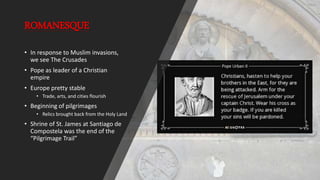 ROMANESQUE
• In response to Muslim invasions,
we see The Crusades
• Pope as leader of a Christian
empire
• Europe pretty stable
• Trade, arts, and cities flourish
• Beginning of pilgrimages
• Relics brought back from the Holy Land
• Shrine of St. James at Santiago de
Compostela was the end of the
“Pilgrimage Trail”
 