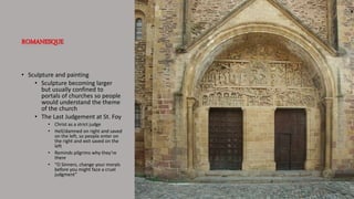 ROMANESQUE
• Sculpture and painting
• Sculpture becoming larger
but usually confined to
portals of churches so people
would understand the theme
of the church
• The Last Judgement at St. Foy
• Christ as a strict judge
• Hell/damned on right and saved
on the left, so people enter on
the right and exit saved on the
left
• Reminds pilgrims why they’re
there
• “O Sinners, change your morals
before you might face a cruel
judgment”
 