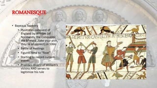 ROMANESQUE
• Bayeaux Tapestry
• Illustrates conquest of
England by William (of
Normandy, the Conqueror,
the B*stard…take your pick,
they’re all correct) in 1066
• Battle of Hastings
• Figures tend to “float”
• Starting to record current
events
• Provides record of William’s
victory AND serves to
legitimize his rule
 