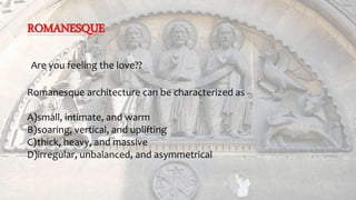 ROMANESQUE
Are you feeling the love??
Romanesque architecture can be characterized as
A)small, intimate, and warm
B)soaring, vertical, and uplifting
C)thick, heavy, and massive
D)irregular, unbalanced, and asymmetrical
 