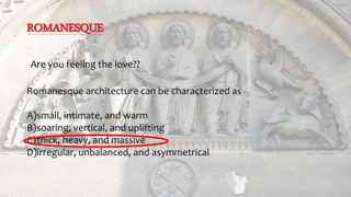 ROMANESQUE
Are you feeling the love??
Romanesque architecture can be characterized as
A)small, intimate, and warm
B)soaring, vertical, and uplifting
C)thick, heavy, and massive
D)irregular, unbalanced, and asymmetrical
 