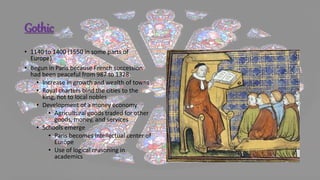 Gothic
• 1140 to 1400 (1550 in some parts of
Europe)
• Begun in Paris because French succession
had been peaceful from 987 to 1328
• Increase in growth and wealth of towns
• Royal charters bind the cities to the
king, not to local nobles
• Development of a money economy
• Agricultural goods traded for other
goods, money, and services
• Schools emerge
• Paris becomes intellectual center of
Europe
• Use of logical reasoning in
academics
 